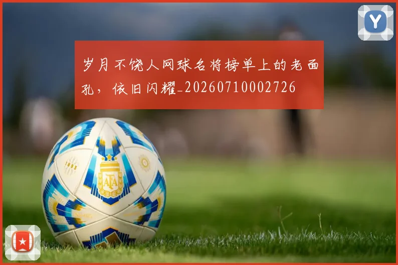 岁月不饶人网球名将榜单上的老面孔，依旧闪耀_20260710002726