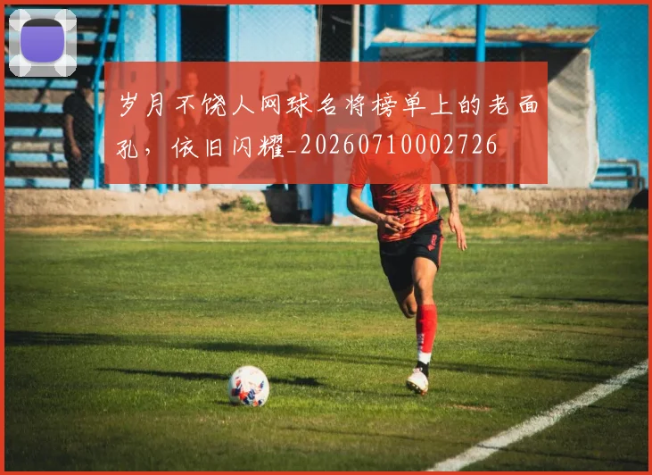 岁月不饶人网球名将榜单上的老面孔，依旧闪耀_20260710002726