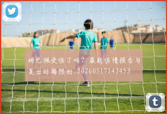 姆巴佩受伤了吗？最新伤情报告与复出时间预测_20260517143453