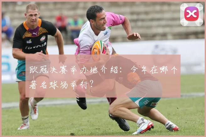 欧冠决赛举办地介绍：今年在哪个著名球场举行？