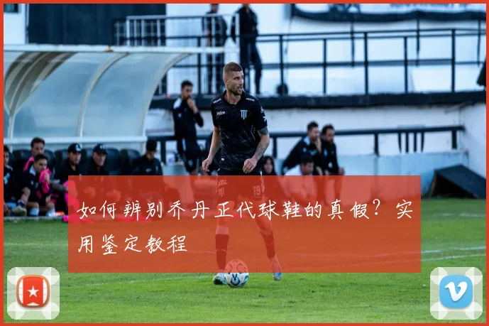 如何辨别乔丹正代球鞋的真假?实用鉴定教程