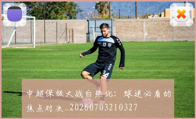 中超保级大战白热化：球迷必看的焦点对决_20260703210327