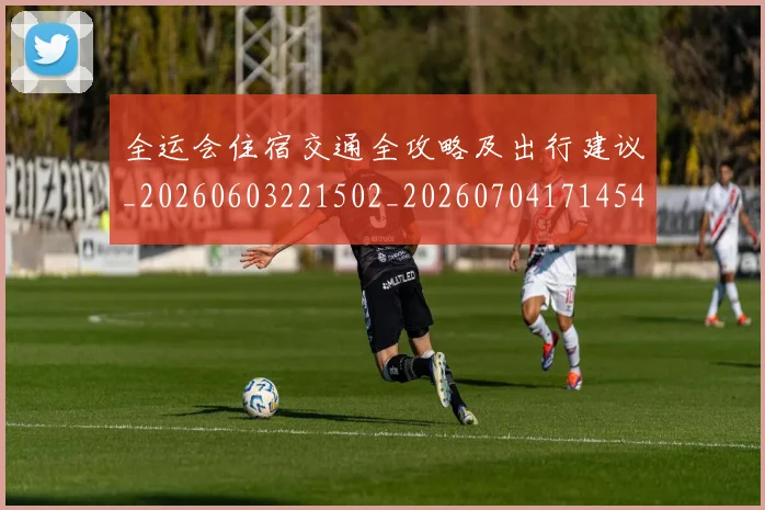 全运会住宿交通全攻略及出行建议_20260603221502_20260704171454