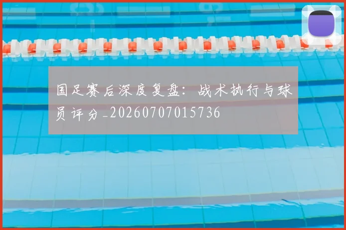 国足赛后深度复盘：战术执行与球员评分_20260707015736