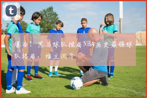 爆冷！黑马球队搅局NBA历史最强球队格局，谁主沉浮