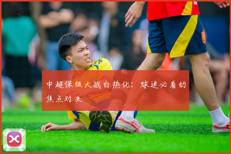 中超保级大战白热化：球迷必看的焦点对决