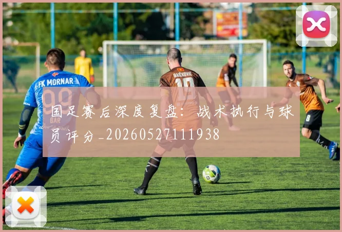 国足赛后深度复盘：战术执行与球员评分_20260527111938