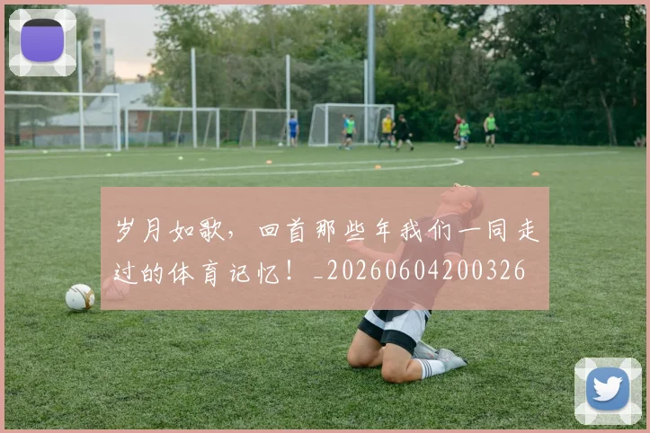 岁月如歌，回首那些年我们一同走过的体育记忆！_20260604200326