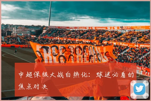 中超保级大战白热化：球迷必看的焦点对决