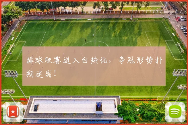 排球联赛进入白热化,争冠形势扑朔迷离!