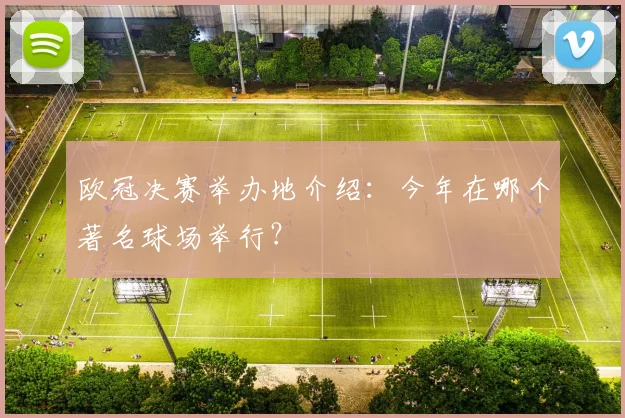 欧冠决赛举办地介绍：今年在哪个著名球场举行？