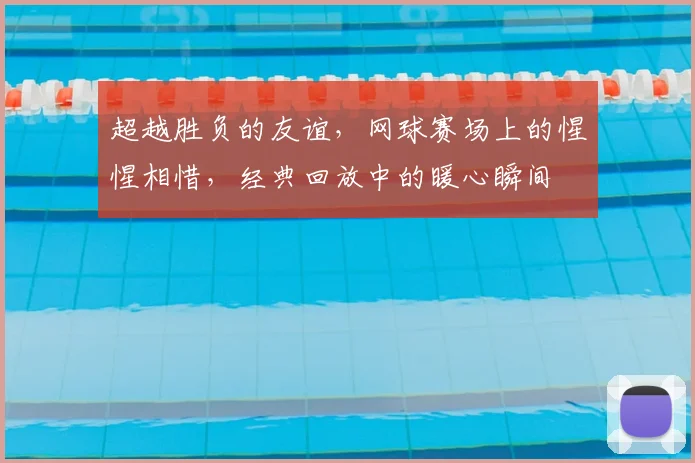 超越胜负的友谊，网球赛场上的惺惺相惜，经典回放中的暖心瞬间