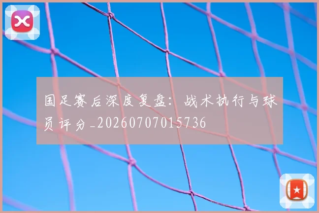 国足赛后深度复盘:战术执行与球员评分_20260707015736