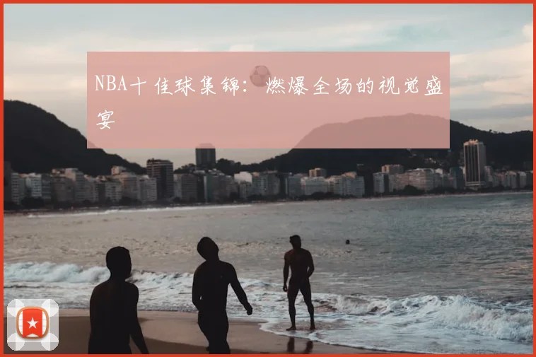 NBA十佳球集锦：燃爆全场的视觉盛宴