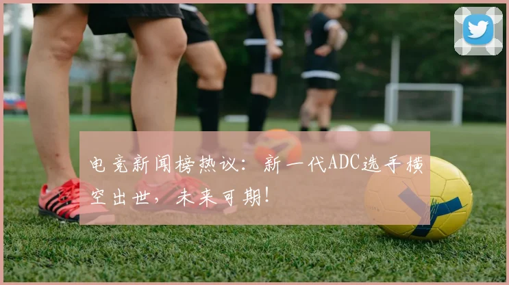 电竞新闻榜热议:新一代ADC选手横空出世,未来可期!
